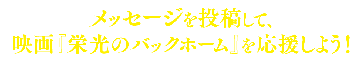 メッセージを投稿して、映画『栄光のバックホーム』を応援しよう！