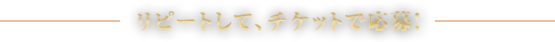 リピートして、チケットで応募！